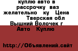 куплю авто в (рассрочку) ваз желательно 10ку › Цена ­ 35 000 - Тверская обл., Вышний Волочек г. Авто » Куплю   